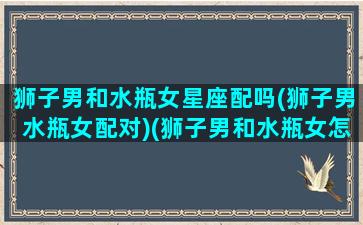 狮子男和水瓶女星座配吗(狮子男水瓶女配对)(狮子男和水瓶女怎么相处)