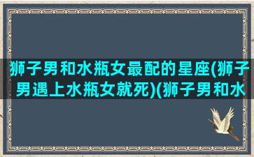 狮子男和水瓶女最配的星座(狮子男遇上水瓶女就死)(狮子男和水瓶女谁吃定谁)