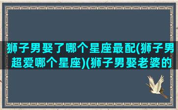 狮子男娶了哪个星座最配(狮子男超爱哪个星座)(狮子男娶老婆的标准)