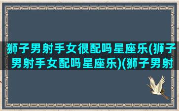 狮子男射手女很配吗星座乐(狮子男射手女配吗星座乐)(狮子男射手座女配对指数)