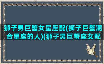 狮子男巨蟹女星座配(狮子巨蟹混合星座的人)(狮子男巨蟹座女配对)