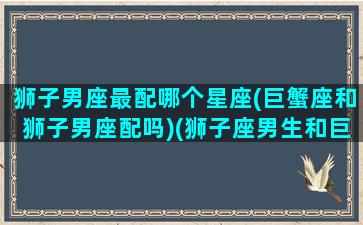 狮子男座最配哪个星座(巨蟹座和狮子男座配吗)(狮子座男生和巨蟹座女生匹配度)