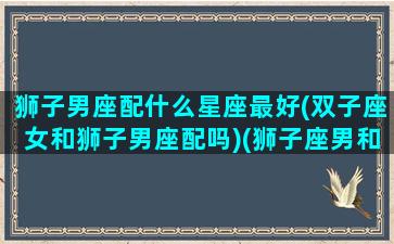 狮子男座配什么星座最好(双子座女和狮子男座配吗)(狮子座男和双子座女最配对)