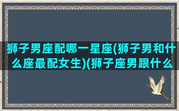 狮子男座配哪一星座(狮子男和什么座最配女生)(狮子座男跟什么星座最般配)