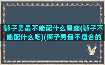 狮子男最不能配什么星座(狮子不能配什么吃)(狮子男最不适合的星座)