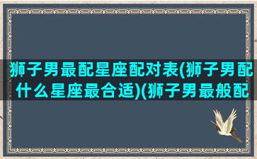 狮子男最配星座配对表(狮子男配什么星座最合适)(狮子男最般配的星座)