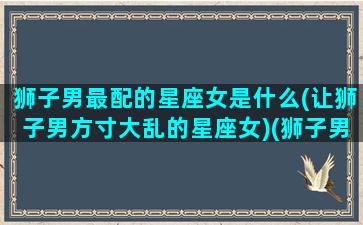 狮子男最配的星座女是什么(让狮子男方寸大乱的星座女)(狮子男最般配的星座)