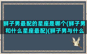 狮子男最配的星座是哪个(狮子男和什么星座最配)(狮子男与什么星座最配)