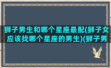 狮子男生和哪个星座最配(狮子女应该找哪个星座的男生)(狮子男和哪个星座的女生更配)