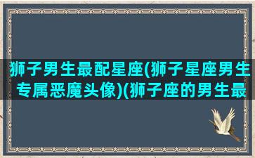 狮子男生最配星座(狮子星座男生专属恶魔头像)(狮子座的男生最配什么星座的女生)