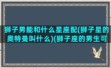 狮子男能和什么星座配(狮子星的奥特曼叫什么)(狮子座的男生可以跟什么星座的女生配对)