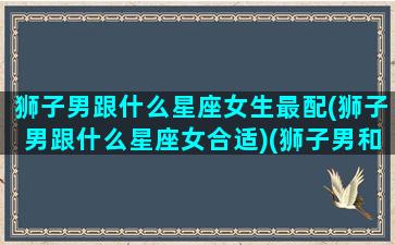 狮子男跟什么星座女生最配(狮子男跟什么星座女合适)(狮子男和什么星座女)