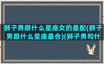 狮子男跟什么星座女的最配(狮子男跟什么星座最合)(狮子男和什么星座的女生)