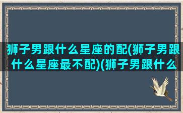 狮子男跟什么星座的配(狮子男跟什么星座最不配)(狮子男跟什么星座女生配)