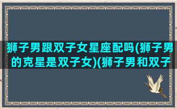 狮子男跟双子女星座配吗(狮子男的克星是双子女)(狮子男和双子女座配对指数)