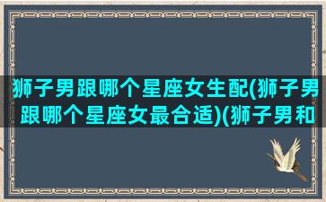 狮子男跟哪个星座女生配(狮子男跟哪个星座女最合适)(狮子男和那个星座恋爱最甜)