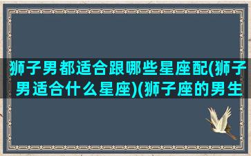 狮子男都适合跟哪些星座配(狮子男适合什么星座)(狮子座的男生可以跟什么星座的女生配对)