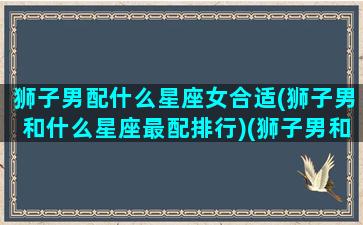 狮子男配什么星座女合适(狮子男和什么星座最配排行)(狮子男和什么星座女最配对指数)