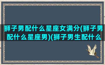 狮子男配什么星座女满分(狮子男配什么星座男)(狮子男生配什么星座配对)