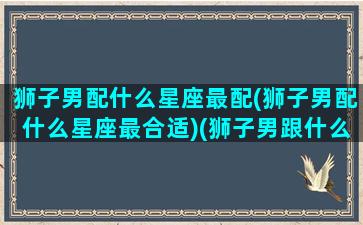 狮子男配什么星座最配(狮子男配什么星座最合适)(狮子男跟什么星座最般配)