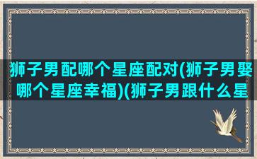 狮子男配哪个星座配对(狮子男娶哪个星座幸福)(狮子男跟什么星座最配对)