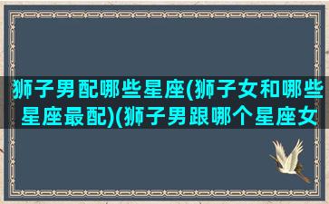 狮子男配哪些星座(狮子女和哪些星座最配)(狮子男跟哪个星座女最配)