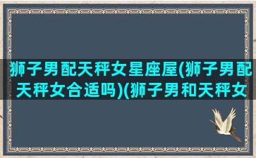 狮子男配天秤女星座屋(狮子男配天秤女合适吗)(狮子男和天秤女配对吗)