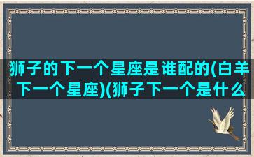 狮子的下一个星座是谁配的(白羊下一个星座)(狮子下一个是什么星座)