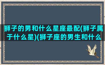 狮子的男和什么星座最配(狮子属于什么星)(狮子座的男生和什么星座最配)