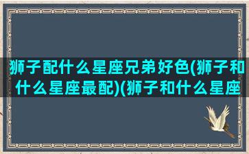 狮子配什么星座兄弟好色(狮子和什么星座最配)(狮子和什么星座最配排行)