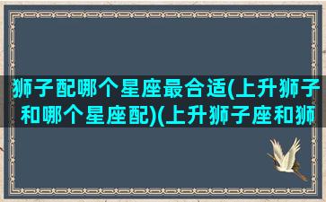 狮子配哪个星座最合适(上升狮子和哪个星座配)(上升狮子座和狮子座配对)