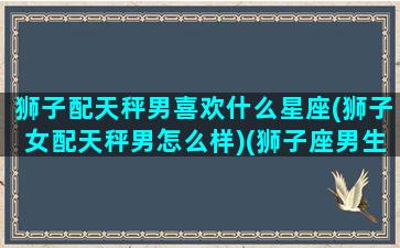 狮子配天秤男喜欢什么星座(狮子女配天秤男怎么样)(狮子座男生和天秤座女生夫妻配对)