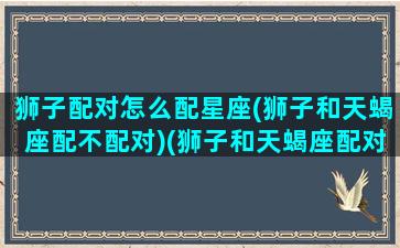 狮子配对怎么配星座(狮子和天蝎座配不配对)(狮子和天蝎座配对吗)