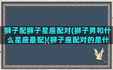 狮子配狮子星座配对(狮子男和什么星座最配)(狮子座配对的是什么星座)