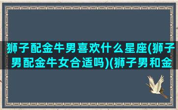 狮子配金牛男喜欢什么星座(狮子男配金牛女合适吗)(狮子男和金牛座女配对指数)