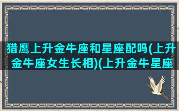 猎鹰上升金牛座和星座配吗(上升金牛座女生长相)(上升金牛星座的性格特点)