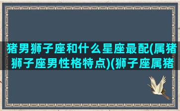 猪男狮子座和什么星座最配(属猪狮子座男性格特点)(狮子座属猪男花心吗)