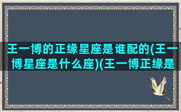 王一博的正缘星座是谁配的(王一博星座是什么座)(王一博正缘是哪里人)