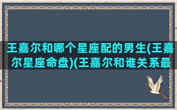 王嘉尔和哪个星座配的男生(王嘉尔星座命盘)(王嘉尔和谁关系最好)