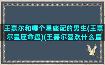 王嘉尔和哪个星座配的男生(王嘉尔星座命盘)(王嘉尔喜欢什么星座)