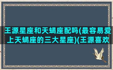 王源星座和天蝎座配吗(最容易爱上天蝎座的三大星座)(王源喜欢的星座)