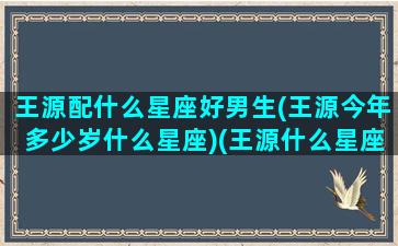 王源配什么星座好男生(王源今年多少岁什么星座)(王源什么星座和什么星座配对)