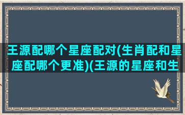 王源配哪个星座配对(生肖配和星座配哪个更准)(王源的星座和生肖)