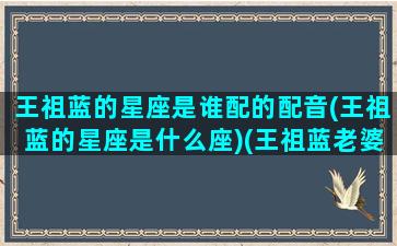 王祖蓝的星座是谁配的配音(王祖蓝的星座是什么座)(王祖蓝老婆的星座)