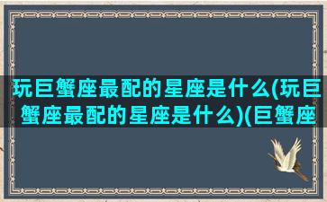 玩巨蟹座最配的星座是什么(玩巨蟹座最配的星座是什么)(巨蟹座玩玩而已的表现)