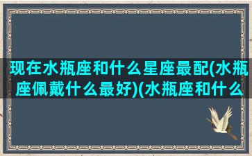 现在水瓶座和什么星座最配(水瓶座佩戴什么最好)(水瓶座和什么星座匹配度最高)