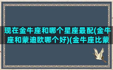 现在金牛座和哪个星座最配(金牛座和蒙迪欧哪个好)(金牛座比蒙迪欧省油)