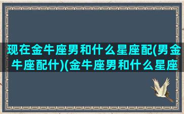 现在金牛座男和什么星座配(男金牛座配什)(金牛座男和什么星座匹配)