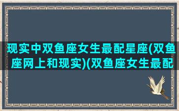 现实中双鱼座女生最配星座(双鱼座网上和现实)(双鱼座女生最配的星座)