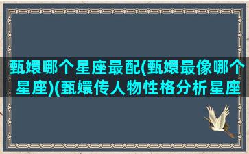 甄嬛哪个星座最配(甄嬛最像哪个星座)(甄嬛传人物性格分析星座)